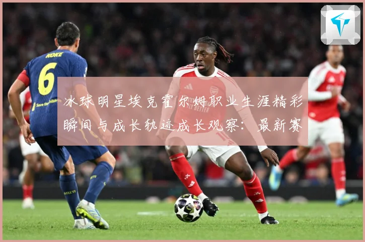 冰球明星埃克霍尔姆职业生涯精彩瞬间与成长轨迹成长观察：最新赛事动态与深度分析