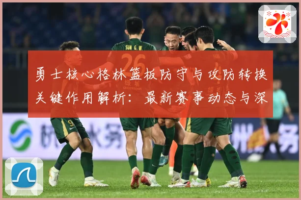 勇士核心格林篮板防守与攻防转换关键作用解析：最新赛事动态与深度分析