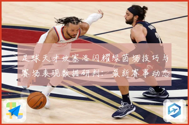 足球天才坎塞洛闪耀绿茵场技巧与赛场表现数据研判：最新赛事动态与深度分析