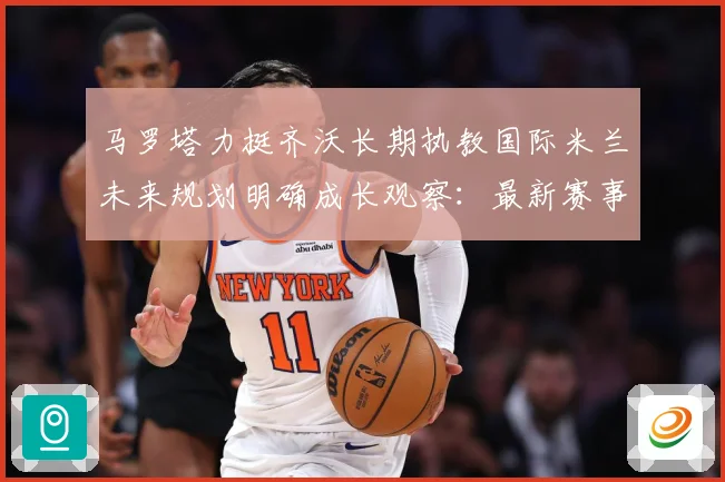 马罗塔力挺齐沃长期执教国际米兰未来规划明确成长观察：最新赛事动态与深度分析