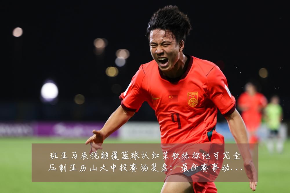班亚马表现颠覆篮球认知某教练称他可完全压制亚历山大中投赛场复盘:最新赛事动态与深度分析