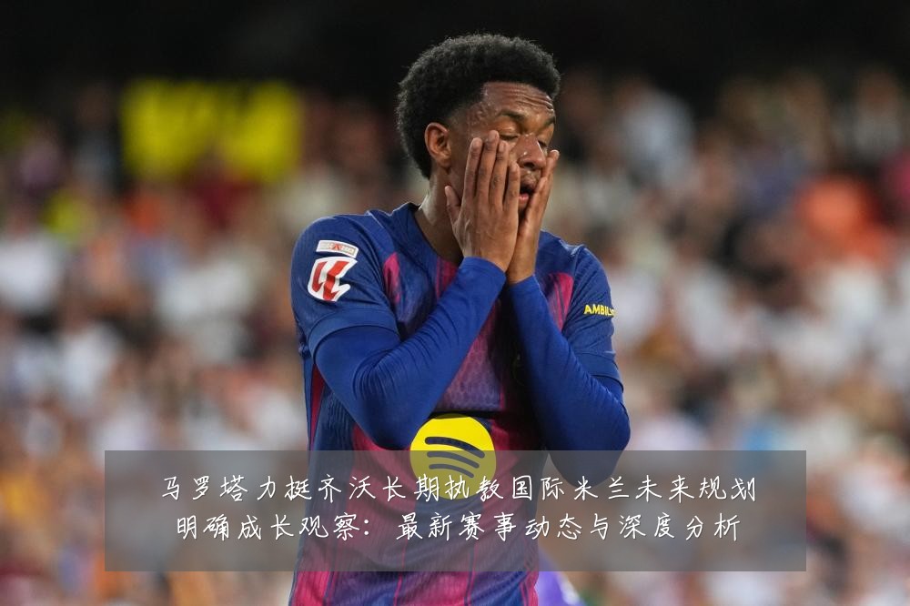 马罗塔力挺齐沃长期执教国际米兰未来规划明确成长观察:最新赛事动态与深度分析